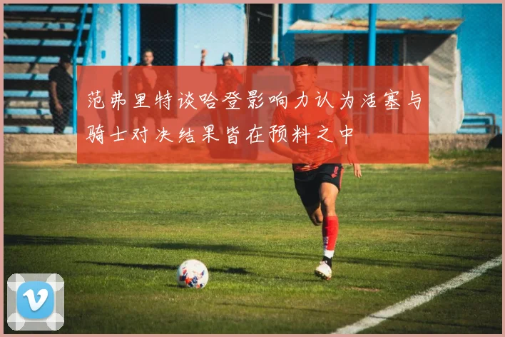 范弗里特谈哈登影响力认为活塞与骑士对决结果皆在预料之中