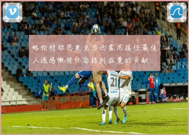 略伦特称恩里克为西蒙尼接任最佳人选感慨将怀念格列兹曼的贡献