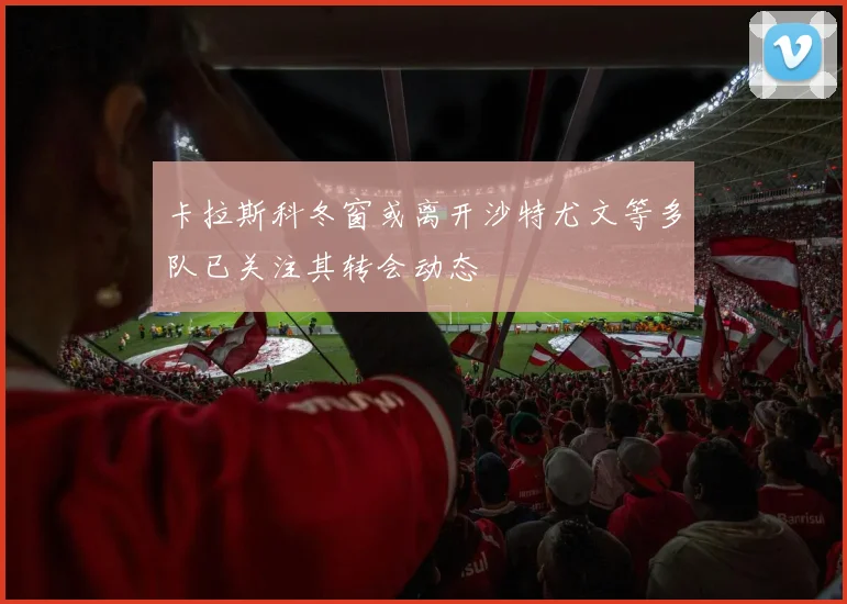 卡拉斯科冬窗或离开沙特尤文等多队已关注其转会动态