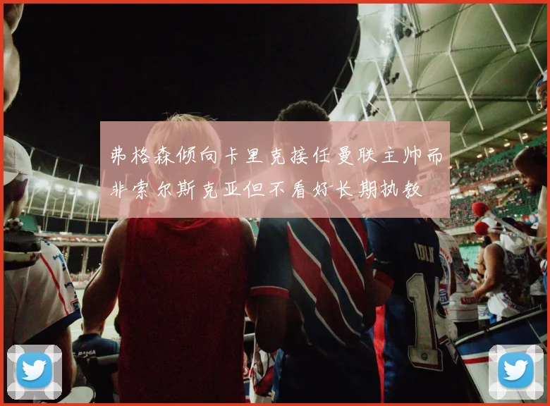弗格森倾向卡里克接任曼联主帅而非索尔斯克亚但不看好长期执教