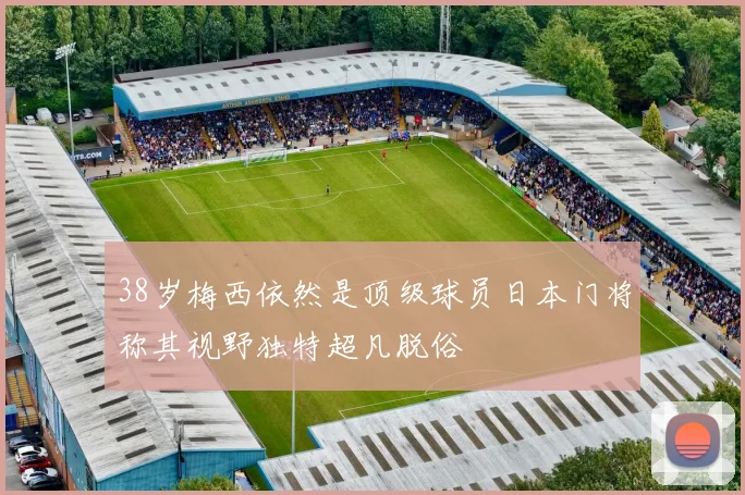 38岁梅西依然是顶级球员日本门将称其视野独特超凡脱俗