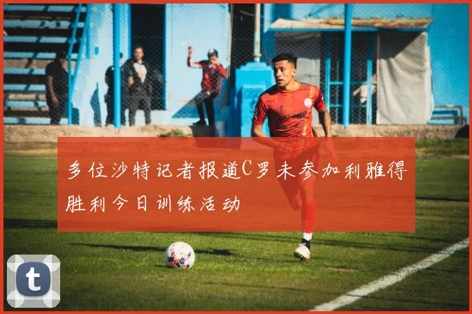 多位沙特记者报道C罗未参加利雅得胜利今日训练活动