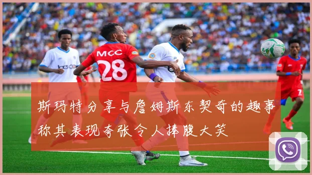 斯玛特分享与詹姆斯东契奇的趣事称其表现夸张令人捧腹大笑