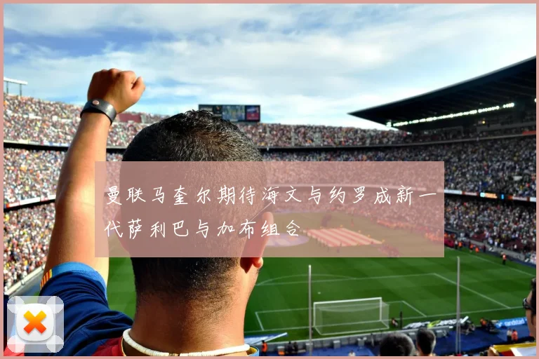 曼联马奎尔期待海文与约罗成新一代萨利巴与加布组合