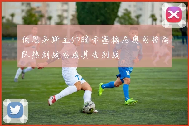 伯恩茅斯主帅暗示塞梅尼奥或将离队热刺战或成其告别战