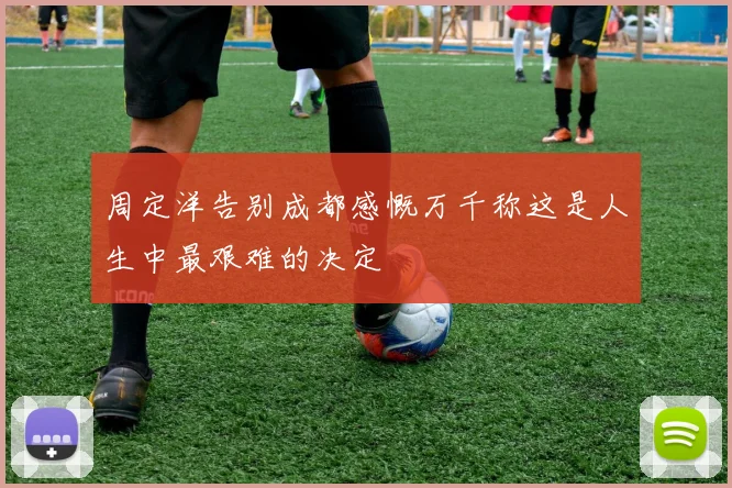 周定洋告别成都感慨万千称这是人生中最艰难的决定