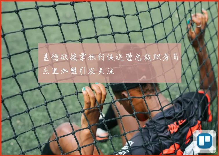 基德欲接掌独行侠运营总裁职务乌杰里加盟引发关注