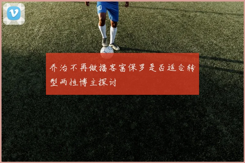 乔治不再做播客富保罗是否适合转型两性博主探讨