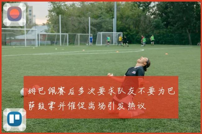 姆巴佩赛后多次要求队友不要为巴萨鼓掌并催促离场引发热议