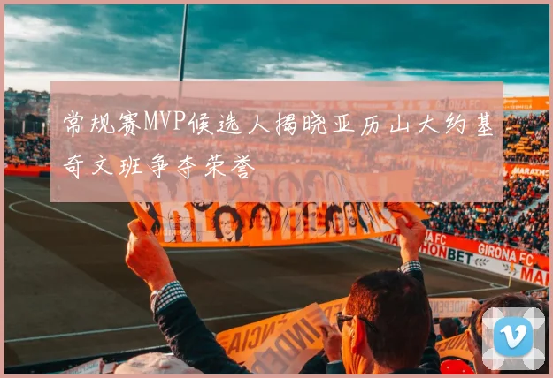 常规赛MVP候选人揭晓亚历山大约基奇文班争夺荣誉