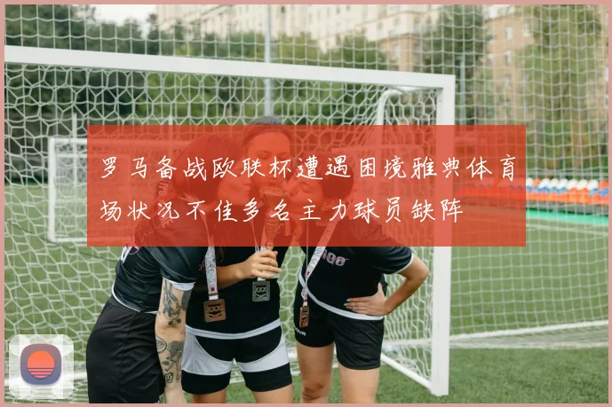 罗马备战欧联杯遭遇困境雅典体育场状况不佳多名主力球员缺阵