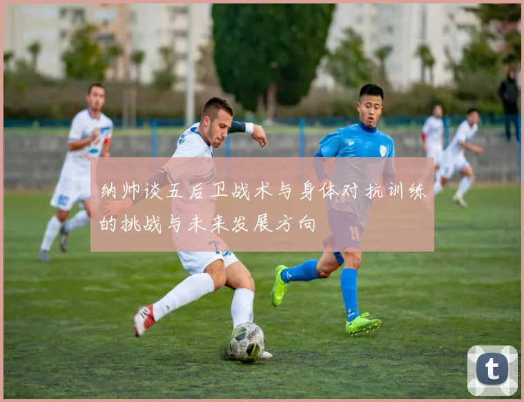 纳帅谈五后卫战术与身体对抗训练的挑战与未来发展方向