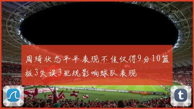 周琦状态平平表现不佳仅得9分10篮板3失误3犯规影响球队表现