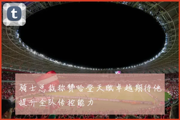 骑士总裁称赞哈登天赋卓越期待他提升全队传控能力