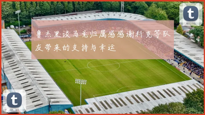 鲁杰里谈马竞归属感感谢科克等队友带来的支持与幸运