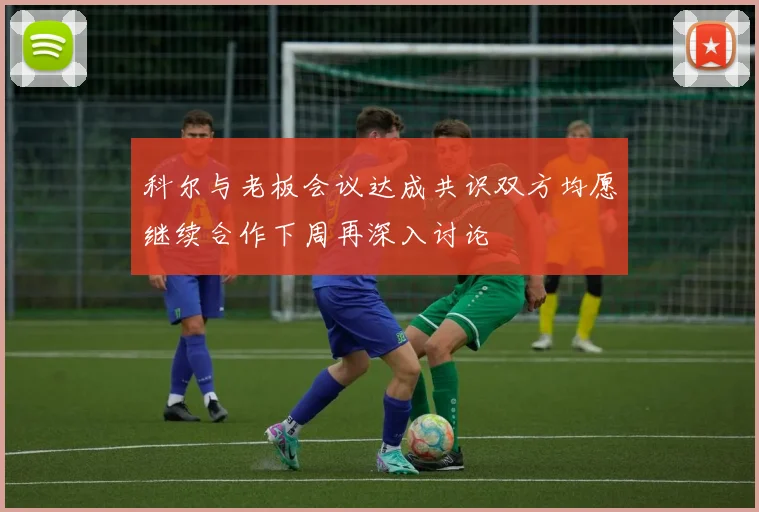 科尔与老板会议达成共识双方均愿继续合作下周再深入讨论